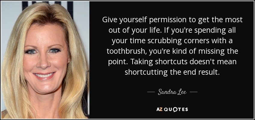 Give yourself permission to get the most out of your life. If you're spending all your time scrubbing corners with a toothbrush, you're kind of missing the point. Taking shortcuts doesn't mean shortcutting the end result. - Sandra Lee