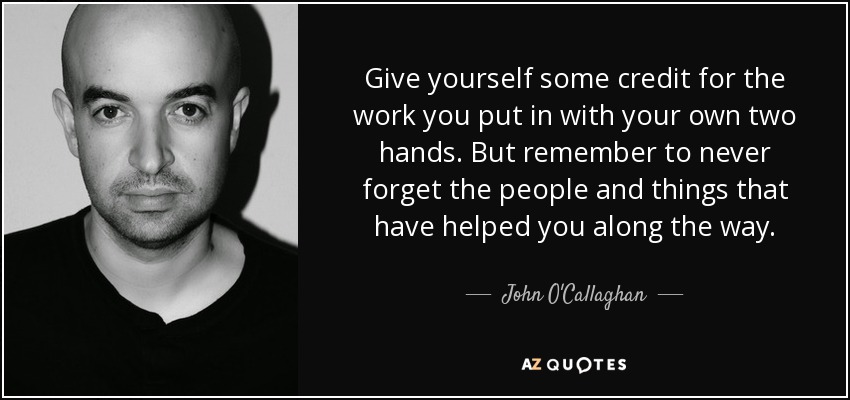 Give yourself some credit for the work you put in with your own two hands. But remember to never forget the people and things that have helped you along the way. - John O'Callaghan