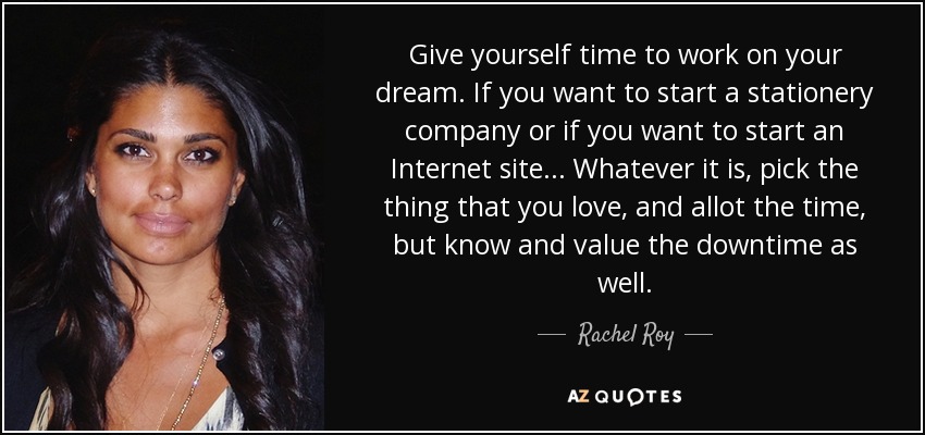 Give yourself time to work on your dream. If you want to start a stationery company or if you want to start an Internet site... Whatever it is, pick the thing that you love, and allot the time, but know and value the downtime as well. - Rachel Roy