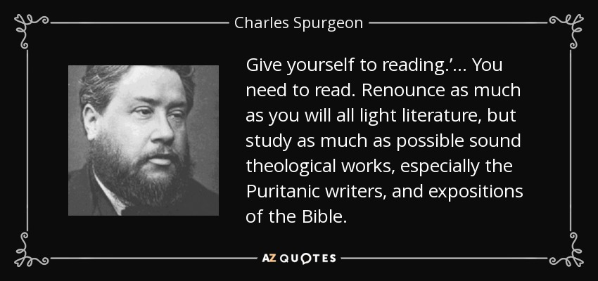 Give yourself to reading.’... You need to read. Renounce as much as you will all light literature, but study as much as possible sound theological works, especially the Puritanic writers, and expositions of the Bible. - Charles Spurgeon