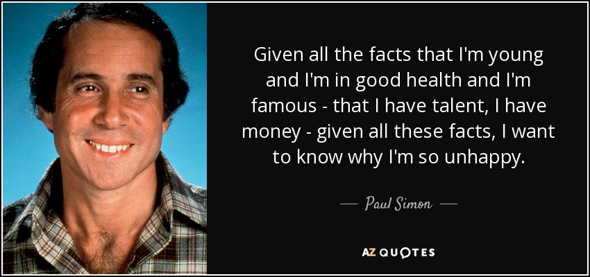Given all the facts that I'm young and I'm in good health and I'm famous - that I have talent, I have money - given all these facts, I want to know why I'm so unhappy. - Paul Simon