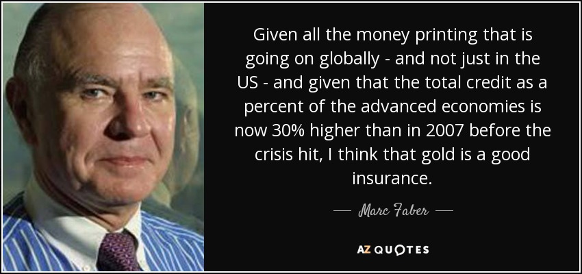 Given all the money printing that is going on globally - and not just in the US - and given that the total credit as a percent of the advanced economies is now 30% higher than in 2007 before the crisis hit, I think that gold is a good insurance. - Marc Faber