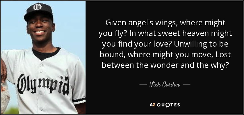 Given angel's wings, where might you fly? In what sweet heaven might you find your love? Unwilling to be bound, where might you move, Lost between the wonder and the why? - Nick Gordon