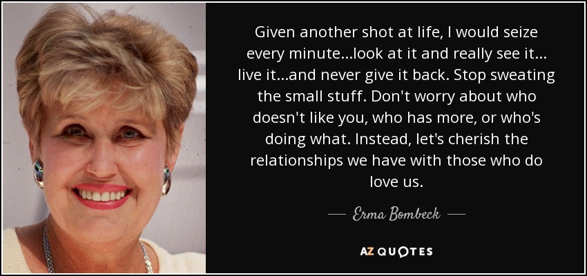 Given another shot at life, I would seize every minute...look at it and really see it... live it...and never give it back. Stop sweating the small stuff. Don't worry about who doesn't like you, who has more, or who's doing what. Instead, let's cherish the relationships we have with those who do love us. - Erma Bombeck