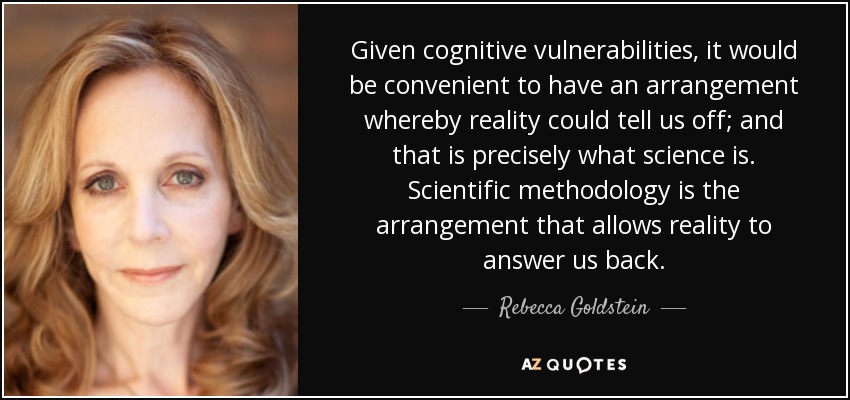Given cognitive vulnerabilities, it would be convenient to have an arrangement whereby reality could tell us off; and that is precisely what science is. Scientific methodology is the arrangement that allows reality to answer us back. - Rebecca Goldstein