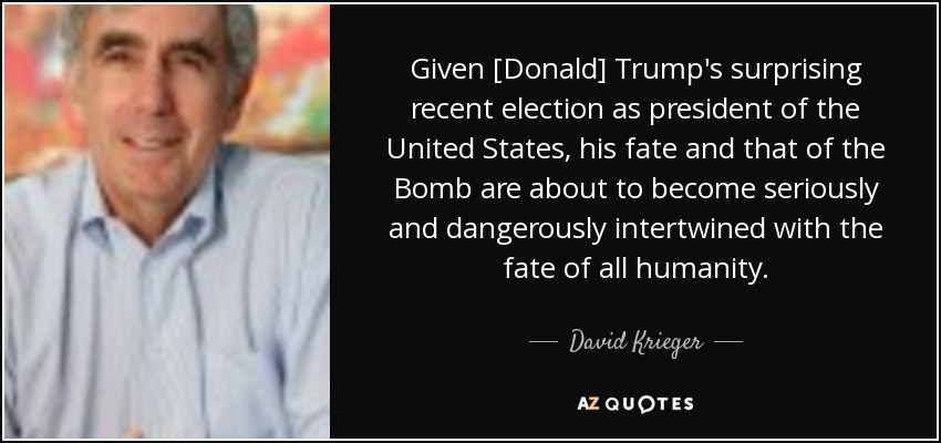 Given [Donald] Trump's surprising recent election as president of the United States, his fate and that of the Bomb are about to become seriously and dangerously intertwined with the fate of all humanity. - David Krieger