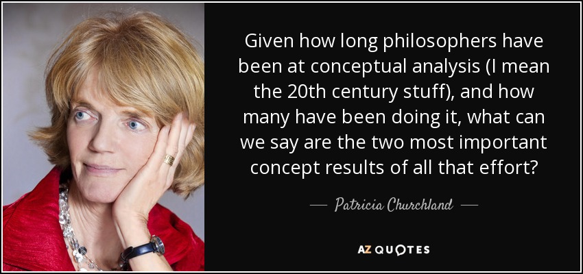 Given how long philosophers have been at conceptual analysis (I mean the 20th century stuff), and how many have been doing it, what can we say are the two most important concept results of all that effort? - Patricia Churchland