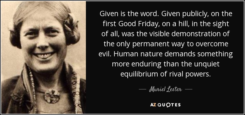 Given is the word. Given publicly, on the first Good Friday, on a hill, in the sight of all, was the visible demonstration of the only permanent way to overcome evil. Human nature demands something more enduring than the unquiet equilibrium of rival powers. - Muriel Lester
