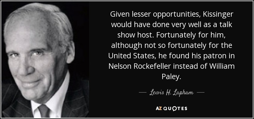 Given lesser opportunities, Kissinger would have done very well as a talk show host. Fortunately for him, although not so fortunately for the United States, he found his patron in Nelson Rockefeller instead of William Paley. - Lewis H. Lapham