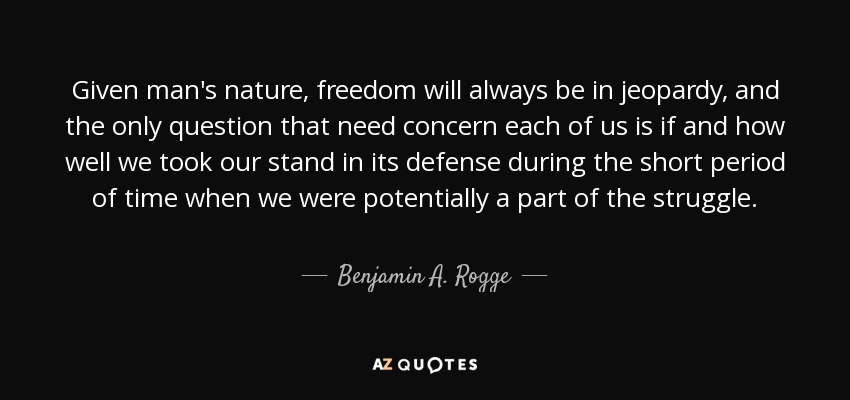 Given man's nature, freedom will always be in jeopardy, and the only question that need concern each of us is if and how well we took our stand in its defense during the short period of time when we were potentially a part of the struggle. - Benjamin A. Rogge