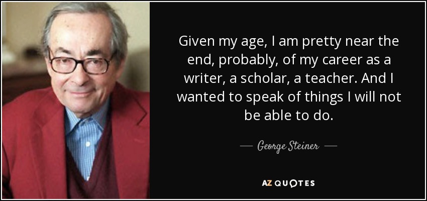 Given my age, I am pretty near the end, probably, of my career as a writer, a scholar, a teacher. And I wanted to speak of things I will not be able to do. - George Steiner