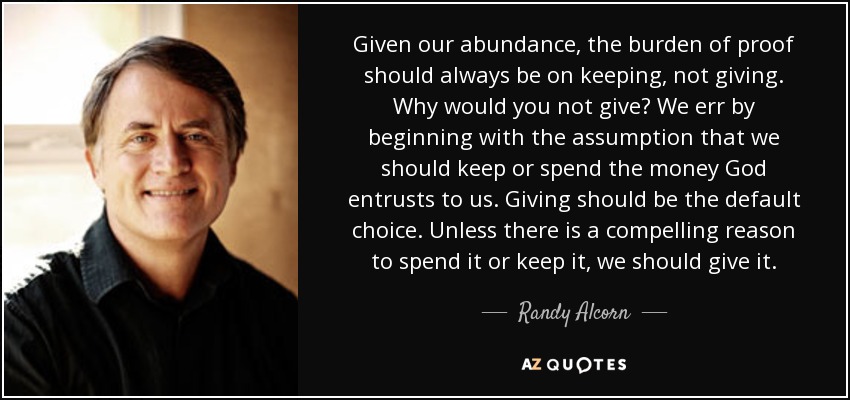 Given our abundance, the burden of proof should always be on keeping, not giving. Why would you not give? We err by beginning with the assumption that we should keep or spend the money God entrusts to us. Giving should be the default choice. Unless there is a compelling reason to spend it or keep it, we should give it. - Randy Alcorn