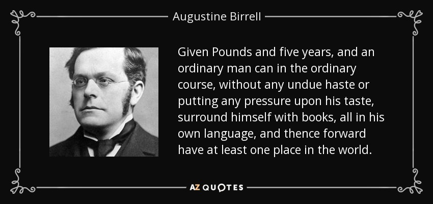 Given Pounds and five years, and an ordinary man can in the ordinary course, without any undue haste or putting any pressure upon his taste, surround himself with books, all in his own language, and thence forward have at least one place in the world. - Augustine Birrell