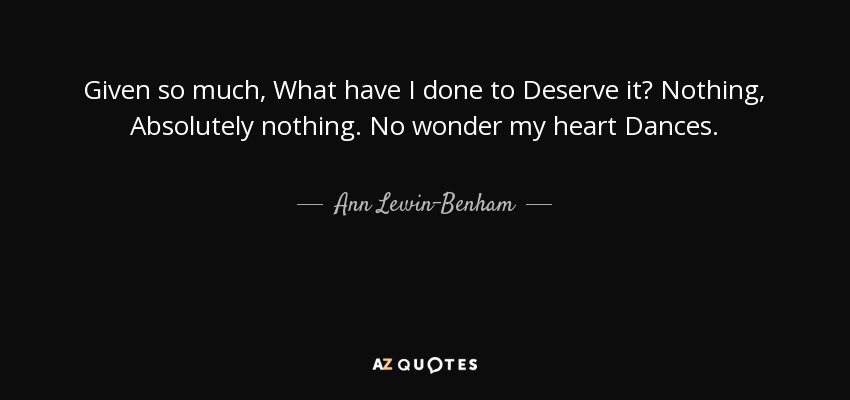 Given so much, What have I done to Deserve it? Nothing, Absolutely nothing. No wonder my heart Dances. - Ann Lewin-Benham