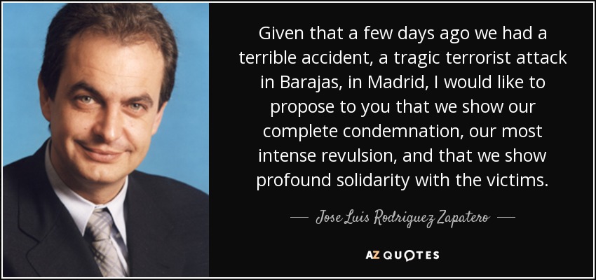 Given that a few days ago we had a terrible accident, a tragic terrorist attack in Barajas, in Madrid, I would like to propose to you that we show our complete condemnation, our most intense revulsion, and that we show profound solidarity with the victims. - Jose Luis Rodriguez Zapatero