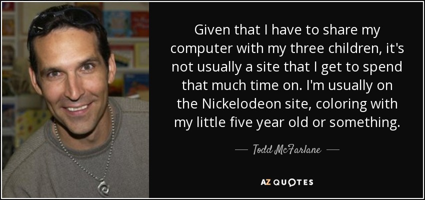 Given that I have to share my computer with my three children, it's not usually a site that I get to spend that much time on. I'm usually on the Nickelodeon site, coloring with my little five year old or something. - Todd McFarlane