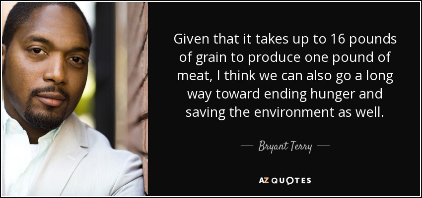 Given that it takes up to 16 pounds of grain to produce one pound of meat, I think we can also go a long way toward ending hunger and saving the environment as well. - Bryant Terry