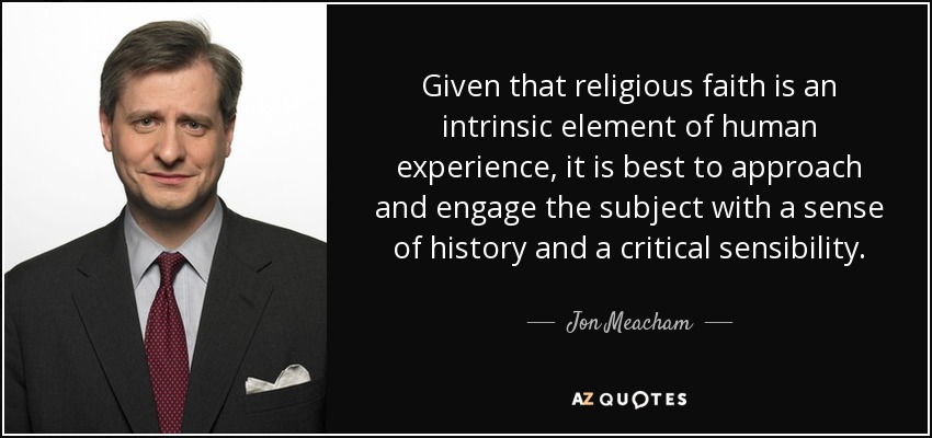 Given that religious faith is an intrinsic element of human experience, it is best to approach and engage the subject with a sense of history and a critical sensibility. - Jon Meacham