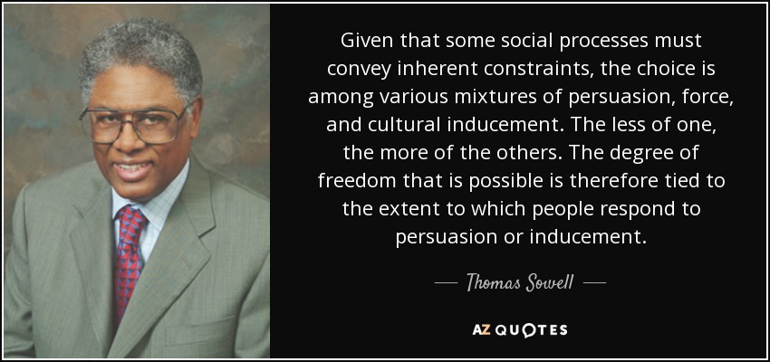 Given that some social processes must convey inherent constraints, the choice is among various mixtures of persuasion, force, and cultural inducement. The less of one, the more of the others. The degree of freedom that is possible is therefore tied to the extent to which people respond to persuasion or inducement. - Thomas Sowell