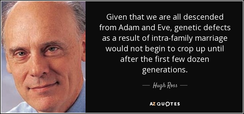 Given that we are all descended from Adam and Eve, genetic defects as a result of intra-family marriage would not begin to crop up until after the first few dozen generations. - Hugh Ross