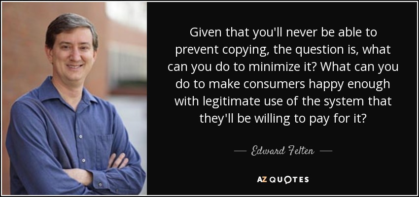 Given that you'll never be able to prevent copying, the question is, what can you do to minimize it? What can you do to make consumers happy enough with legitimate use of the system that they'll be willing to pay for it? - Edward Felten