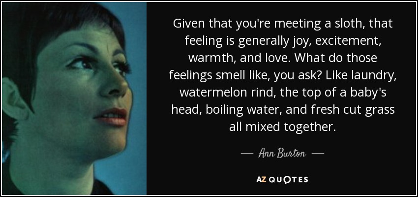 Given that you're meeting a sloth, that feeling is generally joy, excitement, warmth, and love. What do those feelings smell like, you ask? Like laundry, watermelon rind, the top of a baby's head, boiling water, and fresh cut grass all mixed together. - Ann Burton