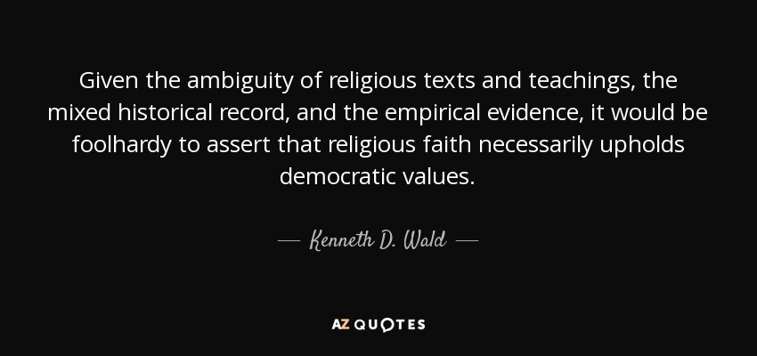 Given the ambiguity of religious texts and teachings, the mixed historical record, and the empirical evidence, it would be foolhardy to assert that religious faith necessarily upholds democratic values. - Kenneth D. Wald