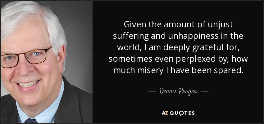 Given the amount of unjust suffering and unhappiness in the world, I am deeply grateful for, sometimes even perplexed by, how much misery I have been spared. - Dennis Prager