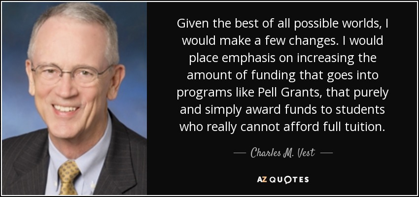 Given the best of all possible worlds, I would make a few changes. I would place emphasis on increasing the amount of funding that goes into programs like Pell Grants, that purely and simply award funds to students who really cannot afford full tuition. - Charles M. Vest