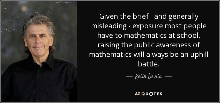 Given the brief - and generally misleading - exposure most people have to mathematics at school, raising the public awareness of mathematics will always be an uphill battle. - Keith Devlin