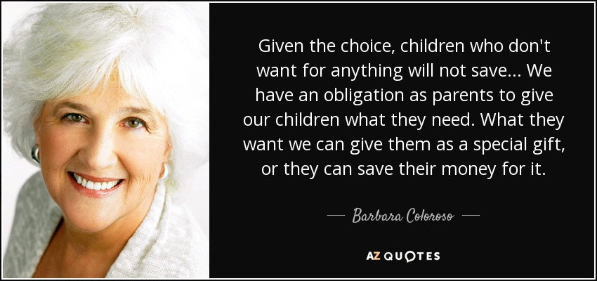 Given the choice, children who don't want for anything will not save... We have an obligation as parents to give our children what they need. What they want we can give them as a special gift, or they can save their money for it. - Barbara Coloroso