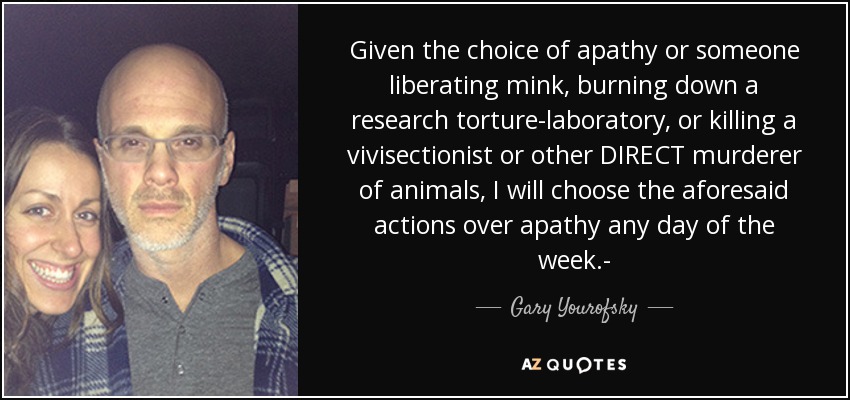 Given the choice of apathy or someone liberating mink, burning down a research torture-laboratory, or killing a vivisectionist or other DIRECT murderer of animals, I will choose the aforesaid actions over apathy any day of the week.- - Gary Yourofsky
