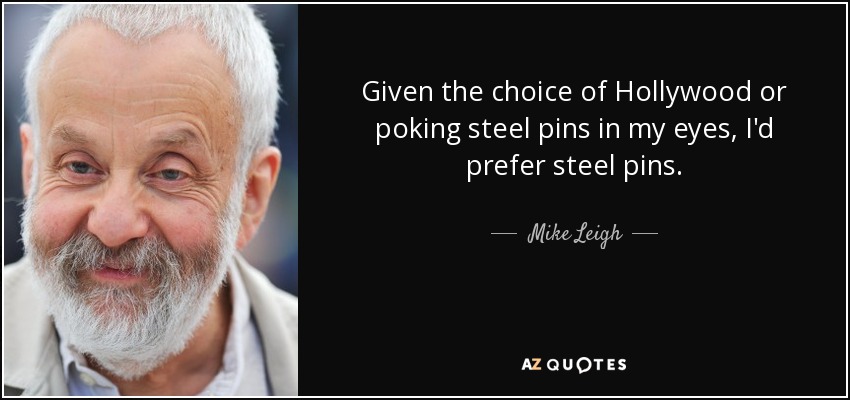 Given the choice of Hollywood or poking steel pins in my eyes, I'd prefer steel pins. - Mike Leigh