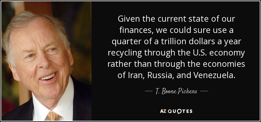 Given the current state of our finances, we could sure use a quarter of a trillion dollars a year recycling through the U.S. economy rather than through the economies of Iran, Russia, and Venezuela. - T. Boone Pickens