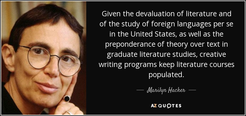 Given the devaluation of literature and of the study of foreign languages per se in the United States, as well as the preponderance of theory over text in graduate literature studies, creative writing programs keep literature courses populated. - Marilyn Hacker