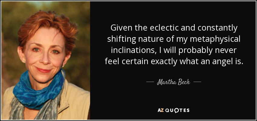 Given the eclectic and constantly shifting nature of my metaphysical inclinations, I will probably never feel certain exactly what an angel is. - Martha Beck