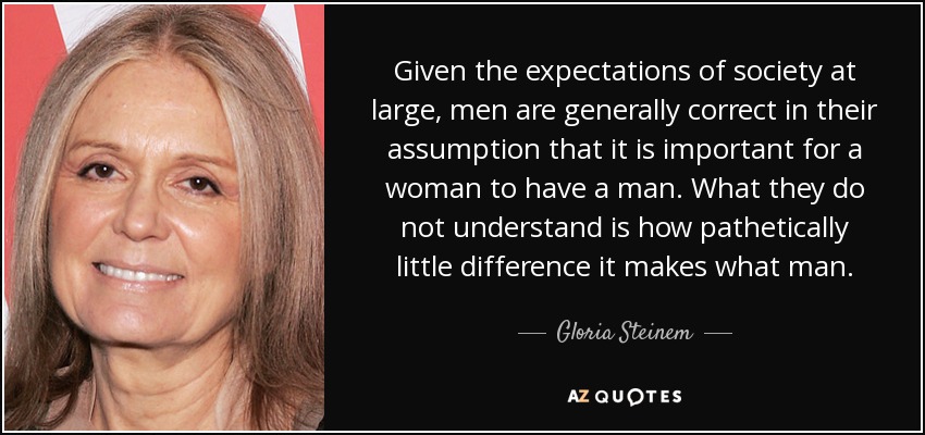 Given the expectations of society at large, men are generally correct in their assumption that it is important for a woman to have a man. What they do not understand is how pathetically little difference it makes what man. - Gloria Steinem