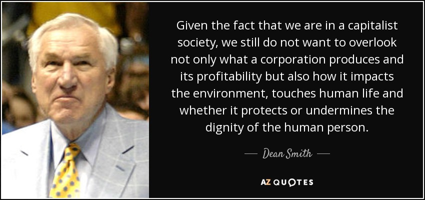 Given the fact that we are in a capitalist society, we still do not want to overlook not only what a corporation produces and its profitability but also how it impacts the environment, touches human life and whether it protects or undermines the dignity of the human person. - Dean Smith