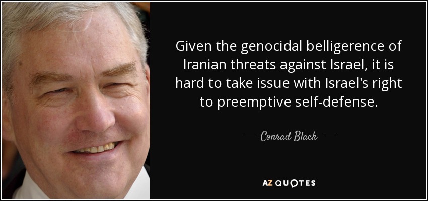 Given the genocidal belligerence of Iranian threats against Israel, it is hard to take issue with Israel's right to preemptive self-defense. - Conrad Black