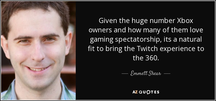 Given the huge number Xbox owners and how many of them love gaming spectatorship, its a natural fit to bring the Twitch experience to the 360. - Emmett Shear