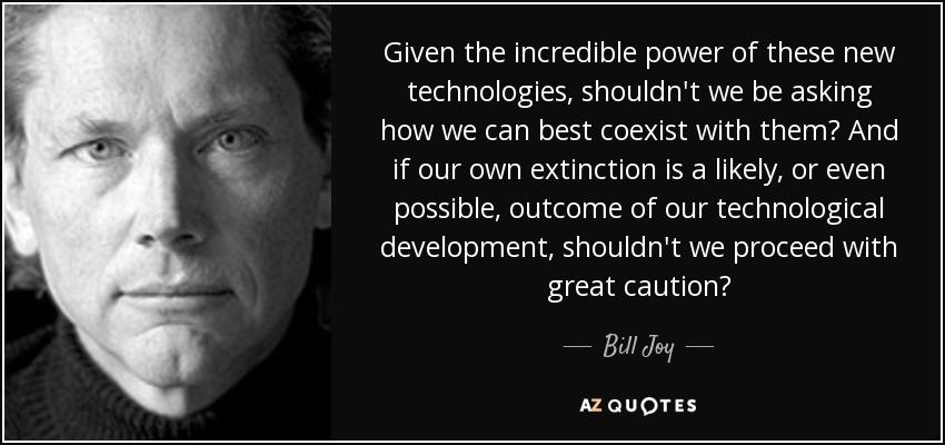 Given the incredible power of these new technologies, shouldn't we be asking how we can best coexist with them? And if our own extinction is a likely, or even possible, outcome of our technological development, shouldn't we proceed with great caution? - Bill Joy