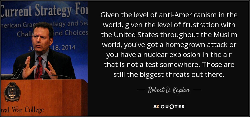 Given the level of anti-Americanism in the world, given the level of frustration with the United States throughout the Muslim world, you've got a homegrown attack or you have a nuclear explosion in the air that is not a test somewhere. Those are still the biggest threats out there. - Robert D. Kaplan