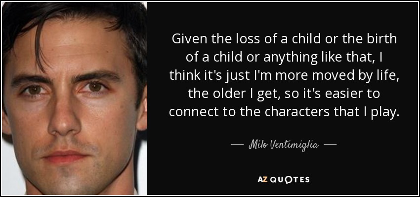 Given the loss of a child or the birth of a child or anything like that, I think it's just I'm more moved by life, the older I get, so it's easier to connect to the characters that I play. - Milo Ventimiglia