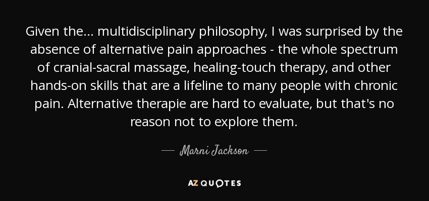 Given the ... multidisciplinary philosophy, I was surprised by the absence of alternative pain approaches - the whole spectrum of cranial-sacral massage, healing-touch therapy, and other hands-on skills that are a lifeline to many people with chronic pain. Alternative therapie are hard to evaluate, but that's no reason not to explore them. - Marni Jackson
