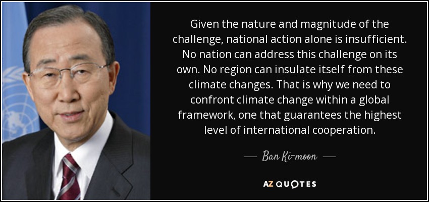 Given the nature and magnitude of the challenge, national action alone is insufficient. No nation can address this challenge on its own. No region can insulate itself from these climate changes. That is why we need to confront climate change within a global framework, one that guarantees the highest level of international cooperation. - Ban Ki-moon