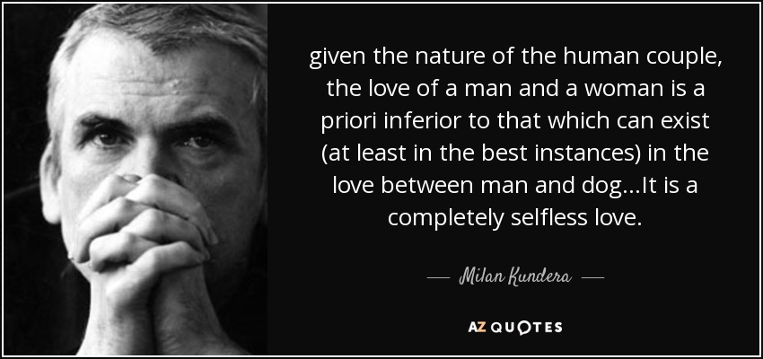 given the nature of the human couple, the love of a man and a woman is a priori inferior to that which can exist (at least in the best instances) in the love between man and dog...It is a completely selfless love. - Milan Kundera