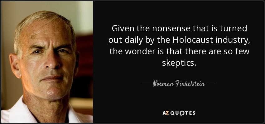 Given the nonsense that is turned out daily by the Holocaust industry, the wonder is that there are so few skeptics. - Norman Finkelstein