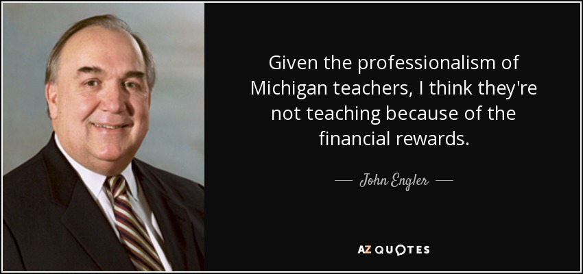 Given the professionalism of Michigan teachers, I think they're not teaching because of the financial rewards. - John Engler