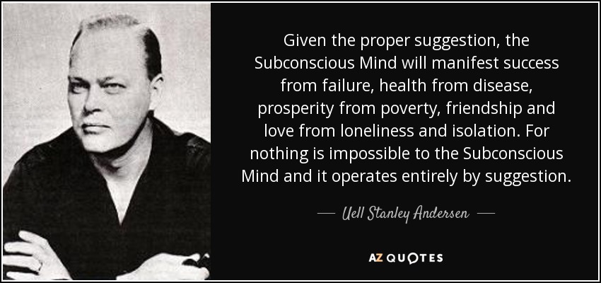 Given the proper suggestion, the Subconscious Mind will manifest success from failure, health from disease, prosperity from poverty, friendship and love from loneliness and isolation. For nothing is impossible to the Subconscious Mind and it operates entirely by suggestion. - Uell Stanley Andersen