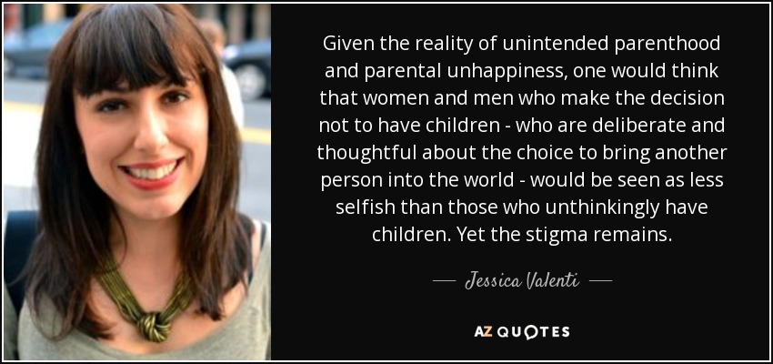 Given the reality of unintended parenthood and parental unhappiness, one would think that women and men who make the decision not to have children - who are deliberate and thoughtful about the choice to bring another person into the world - would be seen as less selfish than those who unthinkingly have children. Yet the stigma remains. - Jessica Valenti